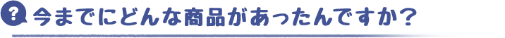 今までにどんな商品があったんですか？